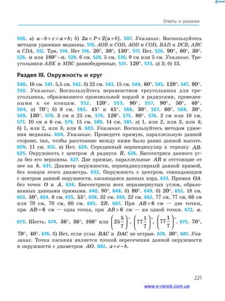 221
Ответы и указания
506. а) a b c a b−   + ; б) 2 2a P a b  +( ). 507. Указание. Воспользуйтесь
методом удвоения медианы. 510. AOB и COD, AOD и COD, BAD и DCB, ABC
и CDA. 512. Три. 514. Нет 516. 20°, 30°, 130°. 517. Нет. 520. 90°, 60°, 30°.
526. α или 180° − α. 528. 6 см. 529. 5 см. 530. 9 см или 5 см. Указание. Тре­
угольники ABK и MBC равнобедренные. 531. 120°. 533. а) 3; б) 13.
Раздел III. Окружность и круг
540. 16 см. 541. 5,5 см. 542. б) 22 см. 543. 15 см. 544. 60°. 545. 120°. 547. 90°.
550. Указание. Воспользуйтесь неравенством треугольника для тре-
угольника, образованного произвольной хордой и радиусами, проведен­-
­ными к ее концам. 552. 120°. 553. 90°. 557. 90°, 50°, 40°.
564. а) 70°; б) 8 см. 565. 45° и 45°. 566. 30°. 567. 60°. 568. 30°.
569. 130°. 570. 3 см и 25 см. 574. 120°. 575. 80°. 576. 2 см или 18 см.
577. 10 см и 6 см. 579. 15 см. 580. 14 см. 581. а) 1, или 2, или 3, или 4;
б) 1, или 2, или 3, или 6. 603. Указание. Воспользуйтесь методом удвое­
ния медианы. 604. Указание. Проведите прямую, параллельную данной
стороне, так, чтобы расстояние между ними было равно данной высоте.
609. 11 см. 612. в) Нет. 624. Серединный перпендикуляр к отрезку AB.
625. Окружность с центром A радиуса R. 626. Биссектриса данного уг­
ла без его вершины. 627. Две прямые, параллельные AB и отстоящие от
нее на h. 631. Диаметр окружности, перпендикулярный данной прямой,
без концов этого диаметра. 632. Окружность с центром, совпадающим
с центром данной окружности, касающаяся данных хорд. 633. Прямая OA
без точек O и A. 634. Биссектрисы всех неразвернутых углов, образо­
ванных данными прямыми. 640. 90°. 648. б) 80°. 649. б) 20°. 652. 18 см.
653. 50°. 654. 8 см. 655. 55°. 658. 32 см. 659. 22 см. 662. 77 см, 77 см, 66 см
или 70 см, 70 см, 80 см. 665. 2R. 667. При AB  6 см — две точки,
при AB = 6 см — одна точка, при AB  6 см — ни одной точки. 672. a.
673. Шесть. 674. 36°, 36°, 108° или 25
5
7






°, 77
1
7






°, 77
1
7






°. 675. 70°,
70°, 40°. 676. б) Нет, если углы BAC и DAC не острые. 678. 30°. 681. Ука-
зание. Точка касания является точкой пересечения данной окружности
и окружности с диаметром AO. 682. a c b+ − .
www.e-ranok.com.ua
 