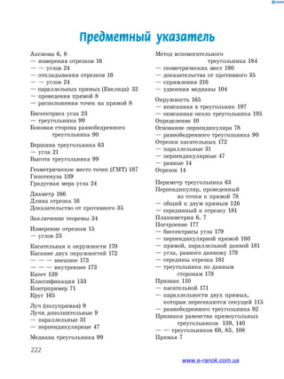 222
Предметный указатель
Аксиома 6, 8
— измерения отрезков 16
— — углов 24
— откладывания отрезков 16
— — углов 24
— параллельных прямых (Евклида) 32
— проведения прямой 8
— расположения точек на прямой 8
Биссектриса угла 23
— треугольника 99
Боковая сторона равнобедренного
	 треугольника 90
Вершина треугольника 63
— угла 21
Высота треугольника 99
Геометрическое место точек (ГМТ) 187
Гипотенуза 139
Градусная мера угла 24
Диаметр 166
Длина отрезка 16
Доказательство от противного 35
Заключение теоремы 34
Измерение отрезков 15
— углов 23
Касательная к окружности 170
Касание двух окружностей 172
— — — внешнее 173
— — — внутреннее 173
Катет 139
Классификация 133
Контрпример 71
Круг 165
Луч (полупрямая) 9
Лучи дополнительные 9
— параллельные 31
— перпендикулярные 47
Медиана треугольника 99
Метод вспомогательного
треугольника 184
— геометрических мест 190
— доказательства от противного 35
— спрямления 216
— удвоения медианы 104
Окружность 165
— вписанная в треугольник 197
— описанная около треугольника 195
Определение 10
Основание перпендикуляра 78
— равнобедренного треугольника 90
Отрезки касательных 172
— параллельные 31
— перпендикулярные 47
— равные 14
Отрезок 14
Периметр треугольника 63
Перпендикуляр, проведенный
	 из точки к прямой 78
— общий к двум прямым 126
— серединный к отрезку 181
Планиметрия 6, 7
Построение 177
— биссектрисы угла 179
— перпендикулярной прямой 180
— прямой, параллельной данной 181
— угла, равного данному 179
— середины отрезка 181
— треугольника по данным 		
	 сторонам 178
Признак 110
— касательной 171
— параллельности двух прямых,
которые пересекаются секущей 115
— равнобедренного треугольника 92
Признаки равенства прямоугольных
	 треугольников 139, 140
— — треугольников 69, 83, 108
Прямая 7
www.e-ranok.com.ua
 
