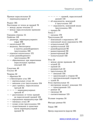 223
Предметный указатель
Прямые параллельные 31
— перпендикулярные 47
Радиус 165
Расстояние от точки до прямой 78
— между двумя точками 17
— между параллельными прямыми 	
	 126
Середина отрезка 15
Свойство 110
— диаметра, перпендикулярного
	 хорде 166
— касательной 170
— медианы, биссектрисы
	 и высоты равнобедренного
	 треугольника 100
— отрезков касательных 172
— углов равнобедренного
	 треугольника 90
— — образованных при пересечении
	 параллельных прямых
	 секущей 123
Следствие 40
Ссылка 40
Теорема 32
— обратная 94
— о биссектрисе угла 189
— — вертикальных углах 45
— — внешнем угле треугольника 134
— — двух прямых, параллельных 	
	 третьей 32
— — — — перпендикулярных
	 третьей 47
— — расстояниях от точек прямой
	 до параллельной прямой 125
— — серединном перпендикуляре 188
— — смежных углах 39
— — сумме углов треугольника 131
— — существовании и единствен-
	 ности перпендикулярной
	 прямой 76
— — — — — прямой, параллельной 	
	 данной 118
— об окружности, вписанной
	 в треугольник 197
— — окружности, описанной около 	
	 треугольника 195
— прямая 94
Точка 7
— касания 170
Треугольник 63
— вписанный в окружность 197
— описанный около окружности 195
— остроугольный 132
— прямоугольный 132
— равнобедренный 90
— равносторонний 90
— разносторонний 90
— тупоугольный 132
Угол 21
— между двумя прямыми 46
— острый 25
— прямой 25
— развернутый 22
— треугольника 63
— — внешний 134
— — прилежащий к стороне 63
— — противолежащий стороне 63
— тупой 25
Углы вертикальные 45
— внутренние накрест лежащие 115
— — односторонние 115
— равные 22
— смежные 39
— соответственные 115
Условие теоремы 34
Фигуры равные 64
Хорда 166
Центр окружности (круга) 165
www.e-ranok.com.ua
 