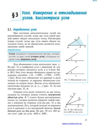 21
Рис. 18. Луч BD делит
угол ABC на два угла
a
b
A
B C
D
Рис. 17. Обозначение угла
a
b
A
B C
α
1
а
3.1. Определение угла
При изучении дополнительных лучей мы
рассматривали случай, когда два луча одной пря-
мой имеют общую начальную точку. Рассмотрим
теперь случай, когда два луча имеют общую на-
чальную точку, но не обязательно являются полу-
прямыми одной прямой.
Определение
Углом называется﻿ геометрическая﻿ фигура,﻿ которая﻿
﻿состоит﻿ из﻿ двух﻿ лучей (сторон угла),﻿ исходящих﻿ из﻿
одной﻿точки﻿(вершины угла).
Для обозначения углов используют знак ∠.
На рис. 17, а изображен угол с вершиной B, сто-
ронами которого являются лучи a и b (или BA
и BC). Этот угол можно обозначить одним из сле-
дующих способов: ∠B, ∠ ABC, ∠CBA, ∠( )ab ,
∠( )ba . Если угол обозначают по вершине и двум
точкам на сторонах, то вершину обязательно ука-
зывают на втором месте. Иногда углы обозначают
греческими буквами α β γ, , ,...( ) (рис. 17, б) или
числами (рис. 17, в).
Стороны угла делят плоскость на две части,
каждую из которых можно считать внутренней
областью угла. В 7 классе будем рассматривать
только ту, которая целиком содержит любой отре-
зок с концами на сторонах угла (на рис. 17, а она
заштрихована). Луч, который исходит из вершины
угла и проходит в его внутренней области, делит
данный угол на два угла. На рис. 18 луч BD де-
лит угол ABC на углы ABD и DBC.
Угол. Измерение и откладывание
углов. Биссектриса угла
§ 3
б
в
www.e-ranok.com.ua
 