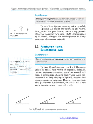 22
Раздел﻿І.﻿Элементарные﻿геометрические﻿фигуры﻿﻿и﻿их﻿свойства.﻿Взаимное﻿расположение﻿прямых...
Определение
Развернутым углом называется﻿угол,﻿стороны﻿которо-
го﻿являются﻿дополнительными﻿лучами.
На рис. 19 изображен развернутый угол AOB.
Прямая AB делит плоскость на две части,
каждую из которых можно считать внутренней
областью развернутого угла AOB. Договоримся
ту из частей, которую мы рассматриваем как вну-
треннюю, обозначать дужкой.
3.2. Равенство углов.
Биссектриса угла
Определение
Два﻿угла﻿называются﻿равными,﻿если﻿они﻿совмещаются﻿
наложением.
На рис. 20 изображены углы 1 и 2. Наложим
угол 1 на угол 2 так, чтобы их вершины совпали,
сторона первого угла совместилась со стороной вто-
рого, а внутренние области этих углов были рас-
положены по одну сторону от прямой, содержащей
совместившиеся стороны. Если другие стороны
этих углов тоже совместятся, то углы 1 и 2 явля-
ются равными (пишут так: ∠ = ∠1 2).
Рис. 19. Развернутый
угол АОВ
A BO
1
1 2
2
1
1 2
2
1
1 2
2
Рис. 20. Углы 1 и 2 совмещаются наложением
Биссектриса﻿—﻿от﻿латин-
ского﻿«бис»﻿—
дважды﻿и﻿«секто»﻿—
рассекаю﻿—﻿рассекающая﻿
пополам
www.e-ranok.com.ua
 