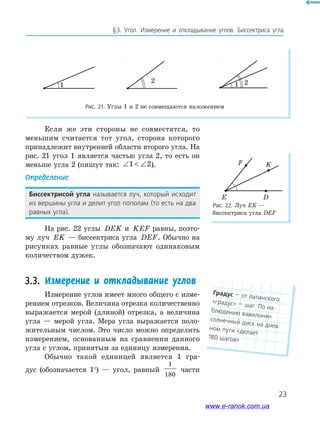 23
§﻿3.﻿ Угол.﻿ Измерение﻿ и﻿ откладывание﻿ углов.﻿ биссектриса﻿ угла
Рис. 22. Луч Ек —
биссектриса угла DEF
F
E D
K
Если же эти стороны не совместятся, то
меньшим считается тот угол, сторона которого
принадлежит внутренней области второго угла. На
рис. 21 угол 1 является частью угла 2, то есть он
меньше угла 2 (пишут так: ∠  ∠1 2).
Определение
Биссектрисой угла называется﻿ луч,﻿ который﻿ исходит﻿
из﻿вершины﻿угла﻿и﻿делит﻿угол﻿пополам﻿(то﻿есть﻿на﻿два﻿
равных﻿угла).
На рис. 22 углы DEK и KEF равны, поэто-
му луч EK — биссектриса угла DEF. Обычно на
рисунках равные углы обозначают одинаковым
количеством дужек.
3.3. Измерение и откладывание углов
Измерение углов имеет много общего с изме-
рением отрезков. Величина отрезка количественно
выражается мерой (длиной) отрезка, а величина
угла — мерой угла. Мера угла выражается поло-
жительным числом. Это число можно определить
измерением, основанным на сравнении данного
угла с углом, принятым за единицу измерения.
Обычно такой единицей является 1 гра-
дус (обозначается 1°) — угол, равный
1
180
части
1
2
1 2
1
2
1 2
1
2
1 2
Рис. 21. Углы 1 и 2 не совмещаются наложением
Градус﻿—﻿от﻿латинского﻿«градус»﻿—﻿шаг.﻿По﻿на-блюдению﻿вавилонян﻿солнечный﻿диск﻿на﻿днев-ном﻿пути﻿«делает﻿
180﻿шагов»
www.e-ranok.com.ua
 