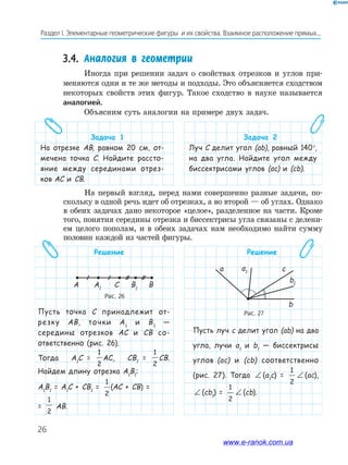 26
Раздел﻿І.﻿Элементарные﻿геометрические﻿фигуры﻿﻿и﻿их﻿свойства.﻿Взаимное﻿расположение﻿прямых...
Решение
Пусть точка C принадлежит от-
резку AB, точки A1
и B1
—
середины отрезков AC и CB со-
ответственно (рис. 26).
Тогда A1
C =
1
2
AC, CB1
=
1
2
CB.
Найдем длину отрезка A1
B1
:
A1
B1
= A1
C + CB1
=
1
2
(AC + CB) =
=
1
2
AB.
Решение
Пусть луч c делит угол (ab) на два
угла, лучи a1
и b1
— биссектрисы
углов (ac) и (cb) соответственно
(рис. 27). Тогда ∠ (a1
c) =
1
2
∠ (ac),
∠ (cb1
) =
1
2
∠ (cb).
3.4. Аналогия в геометрии
Иногда при решении задач о свойствах отрезков и углов при-
меняются одни и те же методы и подходы. Это объясняется сходством
некоторых свойств этих фигур. Такое сходство в науке называется
аналогией.
Объясним суть аналогии на примере двух задач.
Задача 1
На отрезке АВ, равном 20 см, от-
мечена точка С. Найдите рассто-
яние между серединами отрез-
ков АС и СВ.
Задача 2
Луч С делит угол (ab), равный 140°,
на два угла. Найдите угол между
биссектрисами углов (ac) и (cb).
Рис. 26
A A1
C B1
B
Рис. 27
a a1 c
b1
b
На первый взгляд, перед нами совершенно разные задачи, по-
скольку в одной речь идет об отрезках, а во второй — об углах. Однако
в обеих задачах дано некоторое «целое», разделенное на части. Кроме
того, понятия середины отрезка и биссектрисы угла связаны с делени-
ем целого пополам, и в обеих задачах нам необходимо найти сумму
половин каждой из частей фигуры.
www.e-ranok.com.ua
 