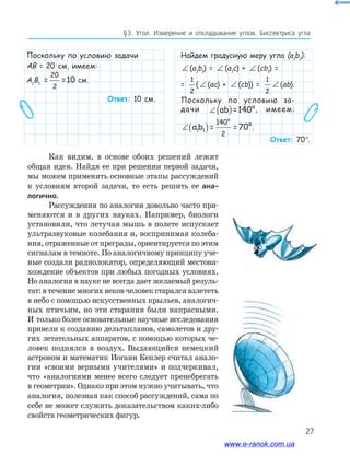 27
§﻿3.﻿ Угол.﻿ Измерение﻿ и﻿ откладывание﻿ углов.﻿ биссектриса﻿ угла
Поскольку по условию задачи
AB = 20 см, имеем:
А1
В1
AB = =101 1
20
2
см.
Ответ: 10 см.
Найдем градусную меру угла (a1
b1
):
∠ (a1
b1
) = ∠ (a1
c) + ∠ (cb1
) =
=
1
2
( ∠ (ac) + ∠ (cb)) =
1
2
∠ (ab).
Поскольку по условию за-
дачи ∠( )ab =140°, имеем:
∠( )a b = =70°1 1
140°
2
.
Ответ: 70°.
Как видим, в основе обоих решений лежит
общая идея. Найдя ее при решении первой задачи,
мы можем применить основные этапы рассуждений
к условиям второй задачи, то есть решить ее ана-
логично.
Рассуждения по аналогии довольно часто при-
меняются и в других науках. Например, биологи
установили, что летучая мышь в полете испускает
ультразвуковые колебания и, воспринимая колеба-
ния, отраженные от преграды, ориентируется по этим
сигналам в темноте. По аналогичному принципу уче-
ные создали радиолокатор, определяющий местона-
хождение объектов при любых погодных условиях.
Но аналогия в науке не всегда дает желаемый резуль-
тат: в течение многих веков человек старался взлететь
в небо с помощью искусственных крыльев, аналогич-
ных птичьим, но эти старания были напрасными.
И только более основательные научные исследования
привели к созданию дельтапланов, самолетов и дру-
гих летательных аппаратов, с помощью которых че-
ловек поднялся в воздух. Выдающийся немецкий
астроном и математик Иоганн Кеплер считал анало-
гии «своими верными учителями» и подчеркивал,
что «аналогиями менее всего следует пренебрегать
в геометрии». Однако при этом нужно учитывать, что
аналогия, полезная как способ рассуждений, сама по
себе не может служить доказательством каких-либо
свойств геометрических фигур.
www.e-ranok.com.ua
 