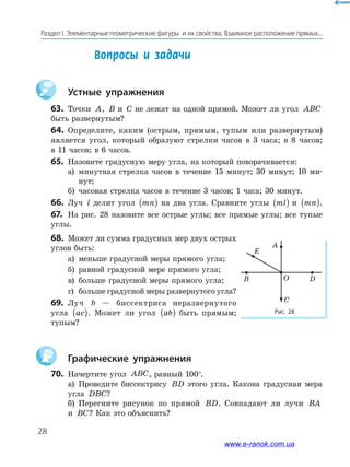 28
Раздел І. Элементарные геометрические фигуры и их свойства. Взаимное расположение прямых...
Устные упражнения
63. Точки A, B и C не лежат на одной прямой. Может ли угол ABC
быть развернутым?
64. Определите, каким (острым, прямым, тупым или развернутым)
является угол, который образуют стрелки часов в 3 часа; в 8 часов;
в 11 часов; в 6 часов.
65. Назовите градусную меру угла, на который поворачивается:
а) минутная стрелка часов в течение 15 минут; 30 минут; 10 ми­
нут;
б) часовая стрелка часов в течение 3 часов; 1 часа; 30 минут.
66. Луч l делит угол mn( ) на два угла. Сравните углы ml( ) и mn( ).
67. На рис. 28 назовите все острые углы; все прямые углы; все тупые
углы.
68. Может ли сумма градусных мер двух острых
углов быть:
а) меньше градусной меры прямого угла;
б) равной градусной мере прямого угла;
в) больше градусной меры прямого угла;
г) больше градусной меры развернутого угла?
69. Луч b — биссектриса неразвернутого
угла ac( ). Может ли угол ab( ) быть прямым;
тупым?
Графические упражнения
70. Начертите угол ABC, равный 100°.
а) Проведите биссектрису BD этого угла. Какова градусная мера
угла DBC?
б) Перегните рисунок по прямой BD. Совпадают ли лучи BA
и BC? Как это объяснить?
Вопросы и задачи
Рис.	28	
O
A
E
D
C
B
www.e-ranok.com.ua
 