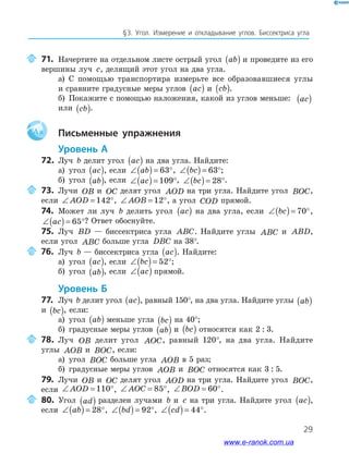 29
§﻿3.﻿ Угол.﻿ Измерение﻿ и﻿ откладывание﻿ углов.﻿ биссектриса﻿ угла
71. Начертите на отдельном листе острый угол ab( ) и проведите из его
вершины луч c, делящий этот угол на два угла.
а) С помощью транспортира измерьте все образовавшиеся углы
и сравните градусные меры углов ac( ) и cb( ).
б) Покажите с помощью наложения, какой из углов меньше: ac( )
или cb( ).
Aa Письменные упражнения
Уровень А
72. Луч b делит угол ac( ) на два угла. Найдите:
а) угол ac( ), если ∠( )= °ab 63 , ∠( )= °bc 63 ;
б) угол ab( ), если ∠( )= °ac 109 , ∠( )= °bc 28 .
73. Лучи OB и OC делят угол AOD на три угла. Найдите угол BOC,
если ∠ = °AOD 142 , ∠ = °AOB 12 , а угол COD прямой.
74. Может ли луч b делить угол ac( ) на два угла, если ∠( )= °bc 70 ,
∠( )= °ac 65 ? Ответ обоснуйте.
75. Луч BD — биссектриса угла ABC. Найдите углы ABC и ABD,
если угол ABC больше угла DBC на 38°.
76. Луч b — биссектриса угла ac( ). Найдите:
а) угол ac( ), если ∠( )= °bc 52 ;
б) угол ab( ), если ∠( )ac прямой.
Уровень б
77. Луч b делит угол ac( ), равный 150°, на два угла. Найдите углы ab( )
и bc( ), если:
а) угол ab( ) меньше угла bc( ) на 40°;
б) градусные меры углов ab( ) и bc( ) относятся как 2 : 3.
78. Луч OB делит угол AOC, равный 120°, на два угла. Найдите
углы AOB и BOC, если:
а) угол BOC больше угла AOB в 5 раз;
б) градусные меры углов AOB и BOC относятся как 3 : 5.
79. Лучи OB и OC делят угол AOD на три угла. Найдите угол BOC,
если ∠ = °AOD 110 , ∠ = °AOC 85 , ∠ = °BOD 60 .
80. Угол ad( ) разделен лучами b и c на три угла. Найдите угол ac( ),
если ∠( )= °ab 28 , ∠( )= °bd 92 , ∠( )= °cd 44 .
www.e-ranok.com.ua
 