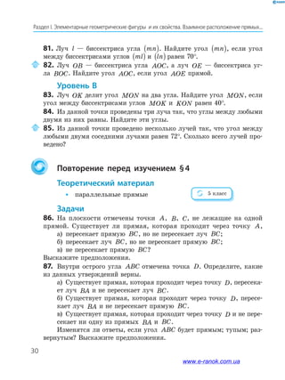 30
Раздел І. Элементарные геометрические фигуры и их свойства. Взаимное расположение прямых...
81. Луч l — биссектриса угла mn( ). Найдите угол mn( ), если угол
между биссектрисами углов ml( ) и ln( ) равен 70°.
82. Луч OB — биссектриса угла AOC, а луч OE — биссектриса уг­
ла BOC. Найдите угол AOC, если угол AOE прямой.
Уровень в
83. Луч OK делит угол MON на два угла. Найдите угол MON, если
угол между биссектрисами углов MOK и KON равен 40°.
84. Из данной точки проведены три луча так, что углы между любыми
двумя из них равны. Найдите эти углы.
85. Из данной точки проведено несколько лучей так, что угол между
любыми двумя соседними лучами равен 72°. Сколько всего лучей про­
ведено?
повторение перед изучением §4
теоретический материал
• параллельные прямые
Задачи
86. На плоскости отмечены точки A, B, C, не лежащие на одной
прямой. Существует ли прямая, которая проходит через точку A,
а) пересекает прямую BC, но не пересекает луч BC;
б) пересекает луч BC, но не пересекает прямую BC;
в) не пересекает прямую BC?
Выскажите предположения.
87. Внутри острого угла ABC отмечена точка D. Определите, какие
из данных утверждений верны.
а) Существует прямая, которая проходит через точку D, пересека­
ет луч BA и не пересекает луч BC.
б) Существует прямая, которая проходит через точку D, пересе­
кает луч BA и не пересекает прямую BC.
в) Существует прямая, которая проходит через точку D и не пере­
секает ни одну из прямых BA и BC.
Изменятся ли ответы, если угол ABC будет прямым; тупым; раз­
вернутым? Выскажите предположения.
5 класс
www.e-ranok.com.ua
 