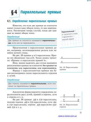 31
4.1. Определение параллельных прямых
Известно, что если две прямые на плоскости
имеют только одну общую точку, то они пересека-
ются. Рассмотрим теперь случай, когда две пря-
мые не имеют общих точек.
Определение
Две﻿ прямые﻿ на﻿ плоскости﻿ называются﻿ параллельны-
ми,﻿если﻿они﻿не﻿пересекаются.
Представление о параллельных прямых да-
ют, например, железнодорожные рельсы или ли-
нейки нотного стана.
На рис. 29 прямые а и b параллельны. Крат-
ко это обозначают так: a b|| . Такая запись читает-
ся: «Прямая a параллельна прямой b».
Итак, можно выделить два случая взаимного
расположения прямых на плоскости: две прямые на
плоскости или параллельны, или пересекаются.
Наряду с параллельностью прямых мы бу-
дем рассматривать также параллельность отрезков
и лучей.
Определение
Два﻿ отрезка﻿ называются﻿ параллельными,﻿ если﻿ они﻿
лежат﻿на﻿параллельных﻿прямых.
Аналогично формулируются определения па-
раллельности двух лучей, прямой и отрезка, луча
и отрезка и т. п.
На рис. 30 прямые AB и CD параллельны,
поэтому отрезки AB и CD параллельны, лучи BA
и CD параллельны, отрезок AB параллелен пря-
мой CD и т. д.
Рис. 29. Параллельные
прямые
Рис. 30. Параллельные
отрезки
a
b
A
C D
B
Параллельные прямые§ 4
Параллельный﻿—﻿
от﻿греческого﻿слова﻿
«параллелос»﻿—
идущий﻿рядом
www.e-ranok.com.ua
 