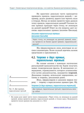 32
Раздел І. Элементарные геометрические фигуры и их свойства. Взаимное расположение прямых...
Рис.	31.	Две прямые,
параллельные третьей
a
b
c
1
На самом деле имеет место такое утверждение: «Через точку, не лежащую на данной
прямой, можно провести прямую, параллельную данной, и только одну». Возможность
провести такую прямую мы докажем в п. 14.3.
На практике довольно часто приходится
проводить прямую, параллельную данной,— на­
пример, делать разметку дороги или чертить поля
в тетради. Всегда ли можно провести через данную
точку прямую, параллельную данной? Сколько та­
ких прямых проходит через точку, не лежащую
на данной прямой? Ответ на эти вопросы дает ак­
сиома параллельных прямых (аксиома Евклида).
Аксиома	параллельных	прямых	
(аксиома	Евклида)
Через точку, не лежащую на данной прямой, мож-
но провести не более одной прямой, параллельной
данной1
.
Мы сформулировали лишь некоторые из ак­
сиом планиметрии. Более полный перечень аксиом
представлен в приложении 1.
4.2.	 Теорема о двух прямых,
параллельных третьей
На основе аксиом с помощью логических
рассуждений (доказательств) мы будем получать
новые геометрические факты. В математике ут­
верждение, справедливость которого устанавлива­
ется путем доказательства, называется теоремой.
Доказывая теорему, используют определения, ак­
сиомы и теоремы, доказанные ранее.
Итак, сформулируем и докажем первую тео­
рему — теорему о параллельных прямых (рис. 31).
Теорема	(о	двух	прямых,	параллельных	третьей)
Две прямые, параллельные третьей, параллельны меж-
ду собой.
www.e-ranok.com.ua
 