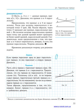 33
§﻿4.﻿ Параллельные﻿ прямые
Рис. 32. К предположе-
нию о том, что прямые а
и b не параллельны
a
b
C
c
Доказательство1
 Пусть a, b и c — данные прямые, при-
чем a c|| , b c|| . Докажем, что прямые a и b парал-
лельны.
Предположим, что прямые a и b не парал-
лельны. Тогда они должны пересекаться в не-
которой точке C (рис. 32). Таким образом, через
точку C проходят две прямые, параллельные пря-
мой c. Но согласно аксиоме параллельных прямых
через точку вне данной прямой может проходить
не более одной прямой, параллельной данной. Сле-
довательно, наше предположение о том, что пря-
мые a и b могут пересекаться, неверно, то есть эти
прямые параллельны. Теорема доказана. 
Применим доказанную теорему для решения
задачи.
Задача
Если прямая пересекает одну из двух параллель-
ных прямых, то она пересекает и вторую прямую.
Докажите.
Решение
Пусть allb и прямая c пересекает прямую a (рис. 33).
Докажем, что прямые b и c пересекаются. Предпо-
ложим, что эти прямые не пересекаются. В таком
случае bllc. Поскольку cllb и allb, то по теореме
о двух прямых, параллельных третьей, прямые a и c
параллельны. Но это невозможно, так как по условию
задачи прямые a и c пересекаются.
Таким образом, предположение о том, что bllc,
неверно. Значит, прямые b и c пересекаются, что
и требовалось доказать.
1
Начало и окончание доказательства мы будем обозначать знаками  и  соответственно.
Рис. 33
a
b
c
C
a
b
c
C
www.e-ranok.com.ua
 