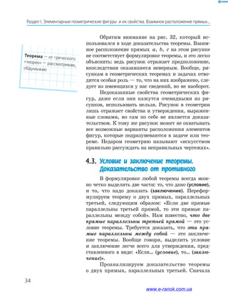 34
Раздел﻿І.﻿Элементарные﻿геометрические﻿фигуры﻿﻿и﻿их﻿свойства.﻿Взаимное﻿расположение﻿прямых...
Обратим внимание на рис. 32, который ис-
пользовался в ходе доказательства теоремы. Взаим-
ное расположение прямых a, b, c на этом рисунке
не соответствует формулировке теоремы, и это легко
объяснить: ведь рисунок отражает предположение,
впоследствии оказавшееся неверным. Вообще, ри-
сункам в геометрических теоремах и задачах отво-
дится особая роль — то, что на них изображено, сле-
дует из имеющихся у нас сведений, но не наоборот.
Недоказанные свойства геометрических фи-
гур, даже если они кажутся очевидными из ри-
сунков, использовать нельзя. Рисунок в геометрии
лишь отражает свойства и утверждения, выражен-
ные словами, но сам по себе не является доказа-
тельством. К тому же рисунок может не охватывать
все возможные варианты расположения элементов
фигур, которые подразумеваются в задаче или тео-
реме. Недаром геометрию называют «искусством
правильно рассуждать на неправильных чертежах».
4.3. Условие и заключение теоремы.
Доказательство от противного
В формулировке любой теоремы всегда мож-
но четко выделить две части: то, что дано (условие),
и то, что надо доказать (заключение). Перефор-
мулируем теорему о двух прямых, параллельных
третьей, следующим образом: «Если две прямые
параллельны третьей прямой, то эти прямые па-
раллельны между собой». Нам известно, что две
прямые параллельны третьей прямой — это ус-
ловие теоремы. Требуется доказать, что эти пря-
мые параллельны между собой — это заключе-
ние теоремы. Вообще говоря, выделить условие
и заключение легче всего для утверждения, пред-
ставленного в виде: «Если… (условие), то… (заклю-
чение)».
Проанализируем доказательство теоремы
о двух прямых, параллельных третьей. Сначала
Теорема﻿—﻿от﻿греческого﻿
«теорео»﻿—﻿рассматриваю,﻿
обдумываю
www.e-ranok.com.ua
 