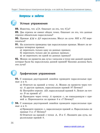 36
Раздел﻿І.﻿Элементарные﻿геометрические﻿фигуры﻿﻿и﻿их﻿свойства.﻿Взаимное﻿расположение﻿прямых...
Вопросы и задачи
Устные упражнения
88. Известно, что a b|| . Означает ли это, что b a|| ?
89. Два отрезка не имеют общих точек. Означает ли это, что данные
отрезки обязательно параллельны?
90. Прямые KM и EF параллельны. Могут ли лучи MK и FE пере-
секаться?
91. На плоскости проведены три параллельные прямые. Может ли не-
которая четвертая прямая:
а) пересекать только одну из данных прямых;
б) пересекать только две из данных прямых;
в) не пересекать ни одной из данных прямых?
92. Можно ли провести два луча с началом в точке вне данной прямой,
которые были бы параллельны данной прямой? Какими должны быть
эти лучи?
Графические упражнения
93. С помощью двусторонней линейки проведите параллельные пря-
мые a и b.
а) Отметьте на прямой a точку A. Можно ли провести через точ-
ку A другую прямую, параллельную прямой b? Почему?
б) Постройте отрезок AD, параллельный прямой b. Лежит ли точ-
ка D на прямой a?
в) Проведите через точку A прямую c, не совпадающую с пря-
мой a. Пересекаются ли прямые b и c? Почему?
94. С помощью двусторонней линейки проведите параллельные пря-
мые a и b.
а) Проведите прямую c, параллельную прямой a. Параллельны ли
прямые b и c? Почему?
б) Отметьте на прямой c точки A, B и C. Назовите два луча, па-
раллельные прямой b.
www.e-ranok.com.ua
 