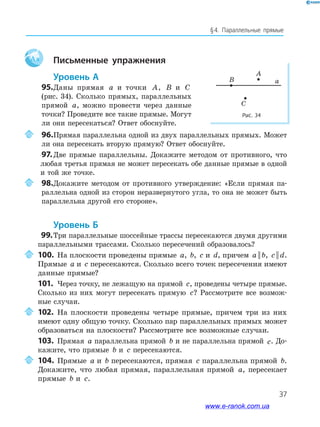 37
§﻿4.﻿ Параллельные﻿ прямые
Aa Письменные упражнения
Уровень А
95.Даны прямая a и точки A, B и C
(рис. 34). Сколько прямых, параллельных
прямой a, можно провести через данные
точки? Проведите все такие прямые. Могут
ли они пересекаться? Ответ обоснуйте.
96.Прямая параллельна одной из двух параллельных прямых. Может
ли она пересекать вторую прямую? Ответ обоснуйте.
97.Две прямые параллельны. Докажите методом от противного, что
любая третья прямая не может пересекать обе данные прямые в одной
и той же точке.
98.Докажите методом от противного утверждение: «Если прямая па-
раллельна одной из сторон неразвернутого угла, то она не может быть
параллельна другой его стороне».
Уровень б
99.Три параллельные шоссейные трассы пересекаются двумя другими
параллельными трассами. Сколько пересечений образовалось?
100. На плоскости проведены прямые a, b, c и d, причем a b|| , c d|| .
Прямые a и c пересекаются. Сколько всего точек пересечения имеют
данные прямые?
101. Через точку, не лежащую на прямой c, проведены четыре прямые.
Сколько из них могут пересекать прямую c? Рассмотрите все возмож-
ные случаи.
102. На плоскости проведены четыре прямые, причем три из них
имеют одну общую точку. Сколько пар параллельных прямых может
образоваться на плоскости? Рассмотрите все возможные случаи.
103. Прямая a параллельна прямой b и не параллельна прямой c. До-
кажите, что прямые b и c пересекаются.
104. Прямые a и b пересекаются, прямая c параллельна прямой b.
Докажите, что любая прямая, параллельная прямой a, пересекает
прямые b и c.
Рис. 34
aB
A
C
www.e-ranok.com.ua
 