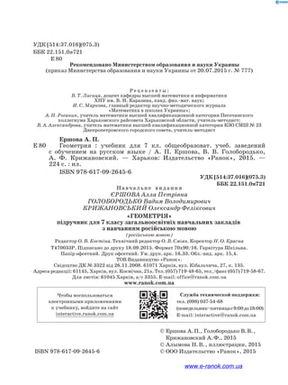 УДК [514:37.016](075.3)
ББК 22.151.0я721
Е 80
Рекомендовано Министерством образования и науки Украины
(приказ Министерства образования и науки Украины от 20.07.2015 г. № 777)
Р е ц е н з е н т ы :
В. Т. Лисица, доцент кафедры высшей математики и информатики
ХНУ им. В. Н. Каразина, канд. физ.-мат. наук;
И. С. Маркова, главный редактор научно-методического журнала
«Математика в школах Украины»;
А. Н. Роганин, учитель математики высшей квалификационной категории Песочинского
коллегиума Харьковского райсовета Харьковской области, учитель-методист;
В. А. Александрова, учитель математики высшей квалификационной категории КЗО СМШ № 23
Днепропетровского городского совета, учитель-методист
Ершова А. П.
Е 80		     Геометрия : учебник для 7 кл. общеобразоват. учеб. заведений
с обучением на русском языке / А. П. Ершова, В. В. Голобородько,
А. Ф. Крижановский. — Харьков: Издательство «Ранок», 2015. —
224 с. : ил.
ISBN 978-617-09-2645-6
УДК [514:37.016](075.3)
ББК 22.151.0я721
			 © Ершова А. П., Голобородько В. В. ,
Крижановский А. Ф., 2015
			 © Алымова Н. В. , иллюстрации, 2015
ISBN 978-617-09-2645-6			 © ООО Издательство «Ранок», 2015
Навчальне  видання
Єршова Алла Петрівна
Голобородько Вадим Володимирович
Крижановський Олександр Феліксович
«Геометрія»
підручник для 7 класу загальноосвітніх навчальних закладів
з навчанням російською мовою
(російською мовою)
Редактор О. В. Костіна. Технічний редактор О. В. Сміян. Коректор Н. О. Красна
Т470033Р. Підписано до друку 18.09.2015. Формат 70х90/16. Гарнітура Шкільна.
Папір офсетний. Друк офсетний. Ум. друк. арк. 16,33. Обл.-вид. арк. 15,4.
ТОВ Видавництво «Ранок».
Свідоцтво ДК № 3322 від 26.11.2008. 61071 Харків, вул. Кібальчича, 27, к. 135.
Адреса редакції: 61145, Харків, вул. Космічна, 21а. Тел. (057) 719-48-65, тел./факс (057) 719-58-67.
Для листів: 61045 Харків, а/с 3355. E-mail: office@ranok.com.ua
www.ranok.com.ua
Чтобы воспользоваться
электронными приложениями
к учебнику, войдите на сайт
interactive.ranok.com.ua
Служба технической поддержки:
тел. (098) 037-­54­-68
(понедельник–пятницас9:00до18:00)
E­-mail: interactive@ranok.com.ua
www.e-ranok.com.ua
 