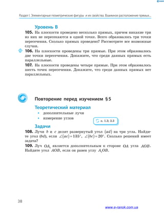 38
Раздел﻿І.﻿Элементарные﻿геометрические﻿фигуры﻿﻿и﻿их﻿свойства.﻿Взаимное﻿расположение﻿прямых...
Уровень В
105. На плоскости проведено несколько прямых, причем никакие три
из них не пересекаются в одной точке. Всего образовалось три точки
пересечения. Сколько прямых проведено? Рассмотрите все возможные
случаи.
106. На плоскости проведены три прямые. При этом образовалось
две точки пересечения. Докажите, что среди данных прямых есть
параллельные.
107. На плоскости проведены четыре прямые. При этом образовалось
шесть точек пересечения. Докажите, что среди данных прямых нет
параллельных.
Повторение перед изучением §5
теоретический материал
• дополнительные лучи
• измерение углов
задачи
108. Лучи b и c делят развернутый угол ad( ) на три угла. Найди-
те угол (bd), если ∠( )= °ac 135 , ∠( )= °bc 20 . Сколько решений имеет
задача?
109. Луч OA1
является дополнительным к стороне OA угла AOB.
Найдите угол AOB, если он равен углу A OB1 .
п. 1.3; 3.3
www.e-ranok.com.ua
 