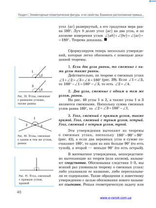 40
Раздел﻿І.﻿Элементарные﻿геометрические﻿фигуры﻿﻿и﻿их﻿свойства.﻿Взаимное﻿расположение﻿прямых...
угол ac( ) развернутый, а его градусная мера рав-
на 180°. Луч b делит угол ac( ) на два угла, и по
аксиоме измерения углов ∠( )+ ∠( )= ∠( )= °ab bc ac 180
∠( )+ ∠( )= ∠( )= °ab bc ac 180 . Теорема доказана. 
Сформулируем теперь несколько утвержде-
ний, которые легко обосновать с помощью дока-
занной теоремы.
1. Если два угла равны, то смежные с ни-
ми углы также равны.
Действительно, по теореме о смежных углах
∠ + ∠ = ∠ + ∠ = °1 2 3 4 180 (рис. 39). Если ∠ = ∠1 3,
то 180 1 180 3° − ∠ = ° − ∠ , то есть ∠ = ∠2 4.
2. Два угла, смежные с одним и тем же
углом, равны.
На рис. 40 углы 1 и 2, а также углы 1 и 3
являются смежными. Поскольку сумма смежных
углов равна 180°, то ∠ = ∠ = ° − ∠2 3 180 1.
3. Угол, смежный с прямым углом, также
прямой. Угол, смежный с тупым углом, острый.
Угол, смежный с острым углом, тупой.
Эти утверждения вытекают из теоремы
о смежных углах, поскольку 180 90 90° − ° = °
(рис. 41), а если два неравных угла в сумме со-
ставляют 180°, то один из них больше 90° (то есть
тупой), а второй — меньше 90° (то есть острый).
В математике утверждения, непосредствен-
но вытекающие из теорем (или аксиом), называ-
ют следствиями. Обосновывая следствия 1–3, мы
всякий раз упоминали теорему о смежных углах:
либо указывали ее название, либо пересказыва-
ли ее содержание. Такие обращения к известному
утверждению с целью обоснования нового называ-
ют ссылками. Решая геометрическую задачу или
Рис. 41. Угол, смежный
с прямым углом,
прямой
Рис. 39. Углы, смежные
с равными углами,
также равны
Рис. 40. Углы, смежные
с одним и тем же углом,
равны
1
2
3
4
3
1
2
www.e-ranok.com.ua
 