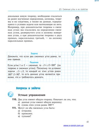 41
§5. Смежные углы и их свойства
доказывая новую теорему, необходимо ссылаться
на ранее изученные определения, аксиомы, теоре­
мы и их следствия, а также на данные, содержа­
щиеся в условии задачи или вытекающие из него.
Например, при доказательстве теоремы о смеж­
ных углах мы ссылались на определения смеж­
ных углов, развернутого угла и аксиому измере­
ния углов, а при доказательстве теоремы о двух
прямых, параллельных третьей, — на аксиому
параллельных прямых.
Задача
Докажите, что если два смежных угла равны, то
они прямые.
Решение
Если углы 1 и 2 — смежные, то ∠ ∠1+ 2 =180° (по
теореме о смежных углах). Поскольку по условию
задачи ∠ ∠1 = 2, то каждый из этих углов равен
180° :2 =90°, то есть данные углы являются пря-
мыми, что и требовалось доказать.
Вопросы и задачи
Устные упражнения
110. Два угла имеют общую сторону. Означает ли это, что:
а) данные углы имеют общую вершину;
б) сумма этих углов равна 180°?
111. Могут ли оба смежных угла быть:
а) острыми;
б) прямыми;
в) тупыми?
www.e-ranok.com.ua
 