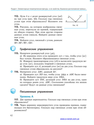 42
Раздел﻿І.﻿Элементарные﻿геометрические﻿фигуры﻿﻿и﻿их﻿свойства.﻿Взаимное﻿расположение﻿прямых...
112. Лучи b и c делят развернутый угол ad( )
на три угла (рис. 42). Сколько пар смежных
углов при этом образовалось? Назовите эти
углы.
113. Рисунок, на котором изображены смеж-
ные углы, перегнули по прямой, содержащей
их общую сторону. При этом другие стороны
данных углов совпали. Найдите данные смеж-
ные углы.
114. Найдите угол, смежный с углом, равным:
30°; 60°; 90°; 135°.
Графические упражнения
115. Начертите развернутый угол ab( ).
а) Из вершины этого угла проведите луч c так, чтобы угол ac( )
был тупым. Назовите образовавшиеся смежные углы.
б) Измерьте транспортиром угол cb( ) и вычислите градусную ме-
ру угла ac( ), пользуясь теоремой о смежных углах.
в) Проведите луч d, делящий угол ac( ) на два угла. Сколько пар
смежных углов образовалось на рисунке?
116. Начертите угол ABC, равный 45°.
а) Проведите луч BD так, чтобы углы DBA и ABC были смеж-
ными. Найдите градусную меру угла DBA.
б) Проведите луч BM, делящий угол DBA на два угла, один
из которых равен углу ABC. Сколькими способами это можно
сделать? Будут ли равные углы смежными?
Aa Письменные упражнения
Уровень А
117. Две прямые пересекаются. Сколько пар смежных углов при этом
образовалось?
118. Через вершину неразвернутого угла проведена прямая, содер-
жащая его биссектрису. Сколько пар смежных углов при этом об-
разовалось?
a
b
c
d
Рис. 42
www.e-ranok.com.ua
 