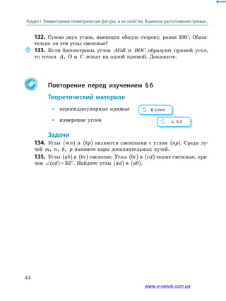 44
Раздел І. Элементарные геометрические фигуры и их свойства. Взаимное расположение прямых...
132. Сумма двух углов, имеющих общую сторону, равна 180°. Обяза­
тельно ли эти углы смежные?
133. Если биссектрисы углов AOB и BOC образуют прямой угол,
то точки A, O и C лежат на одной прямой. Докажите.
повторение перед изучением §6
теоретический материал
• перпендикулярные прямые
• измерение углов
Задачи
134. Углы mn( ) и kp( ) являются смежными с углом np( ). Среди лу­
чей m, n, k, p назовите пары дополнительных лучей.
135. Углы ab( ) и bc( ) смежные. Углы bc( ) и cd( ) также смежные, при­
чем ∠( )= °cd 32 . Найдите углы ad( ) и ab( ).
6 класс
п. 3.3
www.e-ranok.com.ua
 