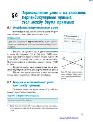 45
6.1. Определение вертикальных углов
Рассмотрим еще один случай взаимного рас-
положения углов с общими элементами.
Определение
Два﻿ угла﻿ называются﻿ вертикальными,﻿ если﻿ стороны﻿
одного﻿угла﻿являются﻿дополнительными﻿лучами﻿сторон﻿
второго.
На рис. 44 прямые AC и BD пересекаются
в точке O. Стороны OD и OA угла AOD явля-
ются дополнительными лучами сторон OB и OC
угла BOC, поэтому эти углы — вертикальные.
Вертикальными являются также углы AOB
и DOC.
Таким образом, при пересечении двух пря-
мых1
образуются две пары вертикальных углов.
Наглядное представление о вертикальных
углах дают, например, обычные ножницы.
6.2. Теорема о вертикальных углах.
Угол между прямыми
Основное свойство вертикальных углов вы-
ражает следующая теорема.
Теорема (о вертикальных углах)
Вертикальные﻿углы﻿равны.
Рис. 44. При пересечении
двух прямых образуются
две пары вертикальных
углов
A
B C
O
D
1
Здесь и далее, говоря об углах, образованных при пересе-
чении двух прямых, мы будем иметь в виду неразвернутые
углы.
Вертикальные углы и их свойства.
Перпендикулярные прямые.
Угол между двумя прямыми
§ 6
Вертикальный﻿—﻿
от﻿латинского﻿«верти-
калис»﻿—﻿вершинный
www.e-ranok.com.ua
 