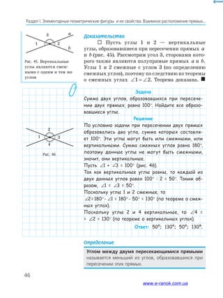 46
Раздел﻿І.﻿Элементарные﻿геометрические﻿фигуры﻿﻿и﻿их﻿свойства.﻿Взаимное﻿расположение﻿прямых...
Доказательство
 Пусть углы 1 и 2 — вертикальные
углы, образовавшиеся при пересечении прямых a
и b (рис. 45). Рассмотрим угол 3, сторонами кото-
рого также являются полупрямые прямых a и b.
Углы 1 и 2 смежные с углом 3 (по определению
смежных углов), поэтому по следствию из теоремы
о смежных углах ∠ = ∠1 2. Теорема доказана. 
Задача
Сумма двух углов, образовавшихся при пересече-
нии двух прямых, равна 100°. Найдите все образо-
вавшиеся углы.
Решение
По условию задачи при пересечении двух прямых
образовались два угла, сумма которых составля-
ет 100°. Эти углы могут быть или смежными, или
вертикальными. Сумма смежных углов равна 180°,
поэтому данные углы не могут быть смежными,
значит, они вертикальные.
Пусть ∠ ∠1+ 3=100°1 + ∠ ∠1+ 3=100°3 = 100° (рис. 46).
Так как вертикальные углы равны, то каждый из
двух данных углов равен 100° : 2 = 50°. Таким об-
разом, ∠ ∠1+ 3=100°1 = ∠ ∠1+ 3=100°3 = 50°.
Поскольку углы 1 и 2 смежные, то
∠ ∠1+ 3=100°2= 180°- ∠ ∠1+ 3=100°1 = 180°- 50° = 130° (по теореме о смеж-
ных углах).
Поскольку углы 2 и 4 вертикальные, то ∠ ∠4 = 2 =1304 =
= ∠ ∠4 = 2 =130°2 = 130° (по теореме о вертикальных углах).
Ответ: 50º; 130º; 50º; 130º.
Определение
Углом между двумя пересекающимися прямыми﻿
называется﻿ меньший﻿ из﻿ углов,﻿ образовавшихся﻿ при﻿
пересечении﻿этих﻿прямых.
Рис. 46
Рис. 45. Вертикальные
углы являются смеж-
ными с одним и тем же
углом
a
b
3
21
1
2
3
4
www.e-ranok.com.ua
 