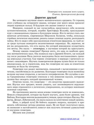 3
﻿
Геометрия есть познание всего сущего.
Платон, древнегреческий философ
Дорогие друзья!
Вы начинаете изучение нового математического предмета. Со страниц
этого учебника вы почерпнете знания, которые уже много веков приносят
людям огромную пользу. В будущем эти знания помогут и вам.
Наверное, каждый из вас когда-нибудь представлял себя великим
путешественником, который, подобно Христофору Колумбу, прокладывает
курс к неизведанным странам в бушующем океане. Кто-то мечтал стать зна-
менитым детективом, современным Шерлоком Холмсом, чтобы, используя
стройное логическое мышление, решать самые сложные задачи, разгадывать
тайны. Кто-то видел себя прославленным египетским фараоном, по чьей во-
ле среди пустыни возводятся величественные пирамиды. Но, вероятно, не
все вы догадывались, что есть наука, без которой невозможно осуществить
эти мечты. Эта наука — геометрия, к изучению которой вы приступаете.
Почему именно геометрия? Прежде всего, это одна из наиболее древ-
них математических наук. Она возникла еще в Древнем Египте, где каждый
год после разливов Нила жители вынуждены были восстанавливать грани-
цы земельных участков. Сам термин «геометрия» в переводе с греческого оз-
начает «землемерие». Изучать геометрические формы нужно было не только
земледельцам, но и строителям, ведь без геометрии ни одна из египетских
пирамид не была бы построена.
Геометрия как раздел математики, связанный с вычислениями и рас-
четами, способствовала их развитию. Благодаря геометрии стали возможны
великие научные открытия, в частности географические. Не случайно в эпо-
ху Средневековья геометрию относили к тем немногим наукам, которыми
должен был овладеть каждый просвещенный человек.
Отметим также, что геометрия — это искусство правильного мышле-
ния. Изучая этот предмет, можно увидеть, как закономерности окружаю-
щего мира отражаются в логических утверждениях, из которых извлекают
полезные следствия.
На протяжении многих веков основы геометрии почти не изменялись.
Немало утверждений, которые вы будете изучать, даже более древние, чем
Библия. Благодаря многим выдающимся ученым, среди которых Евклид, Пи-
фагор, Декарт, Лобачевский, эта наука вышла на качественно новый уровень.
Итак, в добрый путь! Не бойтесь задавать вопросы, находить и при-
менять собственные методы решения задач. Не все будет получаться сразу,
но внимание и настойчивость помогут вам получить истинное удовольствие
от изучения геометрии.
Желаем вам успехов!
www.e-ranok.com.ua
 