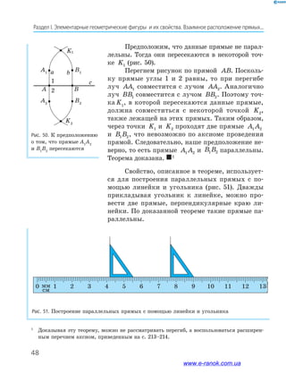 48
Раздел﻿І.﻿Элементарные﻿геометрические﻿фигуры﻿﻿и﻿их﻿свойства.﻿Взаимное﻿расположение﻿прямых...
Предположим, что данные прямые не парал-
лельны. Тогда они пересекаются в некоторой точ-
ке K1 (рис. 50).
Перегнем рисунок по прямой AB. Посколь-
ку прямые углы 1 и 2 равны, то при перегибе
луч AA1 совместится с лучом AA2. Аналогично
луч BB1 совместится с лучом BB2. Поэтому точ-
ка K1
, в которой пересекаются данные прямые,
должна совместиться с некоторой точкой K2,
также лежащей на этих прямых. Таким образом,
через точки K1 и K2 проходят две прямые A A1 2
и B B1 2, что невозможно по аксиоме проведения
прямой. Следовательно, наше предположение не-
верно, то есть прямые A A1 2 и B B1 2 параллельны.
Теорема доказана. 1
Свойство, описанное в теореме, использует-
ся для построения параллельных прямых с по-
мощью линейки и угольника (рис. 51). Дважды
прикладывая угольник к линейке, можно про-
вести две прямые, перпендикулярные краю ли-
нейки. По доказанной теореме такие прямые па-
раллельны.
Рис. 50. К предположению
о том, что прямые А1
А2
и В1
В2
пересекаются
Рис. 51. Построение параллельных прямых с помощью линейки и угольника
0 1 2 3 4 5 6 7 8 9 10 11 12 13
1
2
1
Доказывая эту теорему, можно не рассматривать перегиб, а воспользоваться расширен-
ным перечнем аксиом, приведенным на с. 213–214.
www.e-ranok.com.ua
 