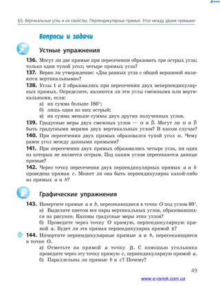 49
§﻿6.﻿Вертикальные﻿углы﻿и﻿их﻿свой﻿ства.﻿Перпендикулярные﻿прямые.﻿Угол﻿между﻿двумя﻿прямыми﻿
Вопросы и задачи
Устные упражнения
136. Могут ли две прямые при пересечении образовать три острых угла;
только один тупой угол; четыре прямых угла?
137. Верно ли утверждение: «Два равных угла с общей вершиной явля-
ются вертикальными»?
138. Углы 1 и 2 образовались при пересечении двух неперпендикуляр-
ных прямых. Определите, являются ли эти углы смежными или верти-
кальными, если:
а) их сумма больше 180°;
б) лишь один из них острый;
в) их сумма меньше суммы двух других полученных углов.
139. Градусные меры двух смежных углов — α и β. Могут ли α и β
быть градусными мерами двух вертикальных углов? В каком случае?
140. При пересечении двух прямых образовался тупой угол α. Чему
равен угол между данными прямыми?
141. При пересечении двух прямых образовались четыре угла, ни один
из которых не является острым. Под каким углом пересекаются данные
прямые?
142. Через точку пересечения двух перпендикулярных прямых a и b
проведена прямая c. Может ли она быть перпендикулярна какой-либо
из прямых a и b?
Графические упражнения
143. Начертите прямые a и b, пересекающиеся в точке O под углом 80°.
а) Выделите цветом все пары вертикальных углов, образовавших-
ся на рисунке. Каковы градусные меры этих углов?
б) Проведите через точку O прямую, перпендикулярную пря-
мой a. Будет ли эта прямая перпендикулярна прямой b?
144. Начертите перпендикулярные прямые a и b, пересекающиеся
в точке O.
а) Отметьте на прямой a точку B. С помощью угольника
проведите через эту точку прямую c, перпендикулярную прямой a.
б) Параллельны ли прямые b и c? Почему?
www.e-ranok.com.ua
 