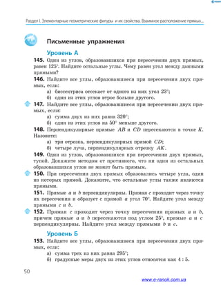 50
Раздел﻿І.﻿Элементарные﻿геометрические﻿фигуры﻿﻿и﻿их﻿свойства.﻿Взаимное﻿расположение﻿прямых...
Aa Письменные упражнения
Уровень А
145. Один из углов, образовавшихся при пересечении двух прямых,
равен 125°. Найдите остальные углы. Чему равен угол между данными
прямыми?
146. Найдите все углы, образовавшиеся при пересечении двух пря-
мых, если:
а) биссектриса отсекает от одного из них угол 23°;
б) один из этих углов втрое больше другого.
147. Найдите все углы, образовавшиеся при пересечении двух пря-
мых, если:
а) сумма двух из них равна 320°;
б) один из этих углов на 50° меньше другого.
148. Перпендикулярные прямые AB и CD пересекаются в точке K.
Назовите:
а) три отрезка, перпендикулярных прямой CD;
б) четыре луча, перпендикулярных отрезку AK.
149. Один из углов, образовавшихся при пересечении двух прямых,
тупой. Докажите методом от противного, что ни один из остальных
образовавшихся углов не может быть прямым.
150. При пересечении двух прямых образовались четыре угла, один
из которых прямой. Докажите, что остальные углы также являются
прямыми.
151. Прямые a и b перпендикулярны. Прямая с проходит через точку
их пересечения и образует с прямой a угол 70°. Найдите угол между
прямыми c и b.
152. Прямая c проходит через точку пересечения прямых a и b,
причем прямые a и b пересекаются под углом 25°, прямые a и c
перпендикулярны. Найдите угол между прямыми b и c.
Уровень б
153. Найдите все углы, образовавшиеся при пересечении двух пря-
мых, если:
а) сумма трех из них равна 295°;
б) градусные меры двух из этих углов относятся как 4 : 5.
www.e-ranok.com.ua
 