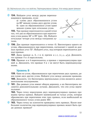 51
§﻿6.﻿Вертикальные﻿углы﻿и﻿их﻿свой﻿ства.﻿Перпендикулярные﻿прямые.﻿Угол﻿между﻿двумя﻿прямыми﻿
154. Найдите угол между двумя пересека-
ющимися прямыми, если:
а) сумма двух образовавшихся углов
на 80° меньше суммы двух других углов;
б) один из образовавшихся углов вдвое
меньше суммы трех остальных углов.
155. Три прямые пересекаются в одной точке
так, что два из образовавшихся при пересече-
нии углов равны 56° и 39° (рис. 52). Найдите
остальные четыре угла между соседними лу-
чами.
Рис. 52
c
a
b
39°
56°
156. Две прямые пересекаются в точке O. Биссектриса одного из
углов, образовавшихся при пересечении, составляет с одной из дан-
ных прямых угол 72°. Найдите угол, под которым пересекаются дан-
ные прямые.
157. Даны прямые a, b, c и d, причем a c⊥ , b c⊥ , a d|| . Докажите,
что прямые b и d параллельны.
158. Прямые a и b пересекаются, а прямая c перпендикулярна пря-
мой a. Докажите, что прямые b и c не могут быть перпендикуляр-
ными.
Уровень В
159. Один из углов, образовавшихся при пересечении двух прямых, ра-
вен сумме двух других углов. Найдите угол между данными прямыми.
160. Докажите, что биссектрисы вертикальных углов являются допол-
нительными полупрямыми.
161. Два равных угла имеют общую вершину, а их биссектрисы яв-
ляются дополнительными лучами. Докажите, что эти углы верти-
кальные.
162. Через точку пересечения двух перпендикулярных прямых про-
ведена третья прямая. Найдите наименьший из тупых углов, которые
образовались при пересечении этих трех прямых, если наибольший из
образовавшихся тупых углов равен 165°.
163. Через точку на плоскости проведены пять прямых. Какое наи-
большее количество пар перпендикулярных прямых может быть сре-
ди данных прямых?
www.e-ranok.com.ua
 