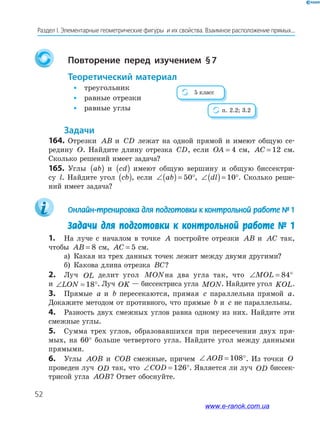 52
Раздел﻿І.﻿Элементарные﻿геометрические﻿фигуры﻿﻿и﻿их﻿свойства.﻿Взаимное﻿расположение﻿прямых...
Повторение перед изучением §7
теоретический материал
• треугольник
• равные отрезки
• равные углы
задачи
164. Отрезки AB и CD лежат на одной прямой и имеют общую се-
редину O. Найдите длину отрезка CD, если OA = 4 см, AC = 12 см.
Сколько решений имеет задача?
165. Углы ab( ) и cd( ) имеют общую вершину и общую биссектри-
су l. Найдите угол cb( ), если ∠( )= °ab 50 , ∠( )= °dl 10 . Сколько реше-
ний имеет задача?
Онлайн-тренировка для подготовки к контрольной работе № 1
Задачи для подготовки к контрольной работе № 1
1. На луче с началом в точке A постройте отрезки AB и AC так,
чтобы AB = 8 см, AC = 5 см.
а) Какая из трех данных точек лежит между двумя другими?
б) Какова длина отрезка BC?
2. Луч OL делит угол MONна два угла так, что ∠ = °MOL 84
и ∠ = °LON 18 . Луч OK — биссектриса угла MON. Найдите угол KOL.
3. Прямые a и b пересекаются, прямая c параллельна прямой a.
Докажите методом от противного, что прямые b и c не параллельны.
4. Разность двух смежных углов равна одному из них. Найдите эти
смежные углы.
5. Сумма трех углов, образовавшихся при пересечении двух пря-
мых, на 60° больше четвертого угла. Найдите угол между данными
прямыми.
6. Углы AOB и COB смежные, причем ∠ = °AOB 108 . Из точки O
проведен луч OD так, что ∠ = °COD 126 . Является ли луч OD биссек-
трисой угла AOB? Ответ обоснуйте.
5 класс
п. 2.2; 3.2
www.e-ranok.com.ua
 