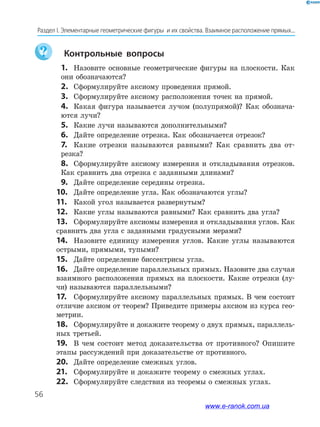 56
Раздел І. Элементарные геометрические фигуры  и их свойства. Взаимное расположение прямых...
	 Контрольные вопросы
	1.	 Назовите основные геометрические фигуры на плоскости. Как
они обозначаются?
	2.	Сформулируйте аксиому проведения прямой.
	3.	Сформулируйте аксиому расположения точек на прямой.
	4.	 Какая фигура называется лучом (полупрямой)? Как обознача-
ются лучи?
	5.	Какие лучи называются дополнительными?
	6.	Дайте определение отрезка. Как обозначается отрезок?
	7.	 Какие отрезки называются равными? Как сравнить два от­
резка?
	8.	 Сформулируйте аксиому измерения и откладывания отрезков.
Как сравнить два отрезка с заданными длинами?
	9.	Дайте определение середины отрезка.
10.	 Дайте определение угла. Как обозначаются углы?
11.	 Какой угол называется развернутым?
12.	 Какие углы называются равными? Как сравнить два угла?
13.	 Сформулируйте аксиомы измерения и откладывания углов. Как
сравнить два угла с заданными градусными мерами?
14.	 Назовите единицу измерения углов. Какие углы называются
острыми, прямыми, тупыми?
15.	 Дайте определение биссектрисы угла.
16.	 Дайте определение параллельных прямых. Назовите два случая
взаимного расположения прямых на плоскости. Какие отрезки (лу-
чи) называются параллельными?
17.	 Сформулируйте аксиому параллельных прямых. В чем состоит
отличие аксиом от теорем? Приведите примеры аксиом из курса гео-
метрии.
18.	 Сформулируйте и докажите теорему о двух прямых, параллель-
ных третьей.
19.	 В чем состоит метод доказательства от противного? Опишите
этапы рассуждений при доказательстве от противного.
20.	 Дайте определение смежных углов.
21.	 Сформулируйте и докажите теорему о смежных углах.
22.	 Сформулируйте следствия из теоремы о смежных углах.
www.e-ranok.com.ua
 