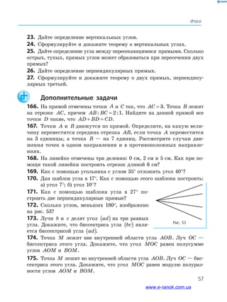 57
Итоги
23. Дайте определение вертикальных углов.
24. Сформулируйте и докажите теорему о вертикальных углах.
25. Дайте определение угла между пересекающимися прямыми. Сколько
острых, тупых, прямых углов может образоваться при пересечении двух
прямых?
26. Дайте определение перпендикулярных прямых.
27. Сформулируйте и докажите теорему о двух прямых, перпендику-
лярных третьей.
Дополнительные задачи
166. На прямой отмечены точки A и C так, что AC = 3. Точка B лежит
на отрезке AC, причем AB BC: := 2 1. Найдите на данной прямой все
точки D такие, что AD BD CD+ = .
167. Точки A и B движутся по прямой. Определите, на какую вели-
чину переместится середина отрезка AB, если точка A переместится
на 3 единицы, а точка B — на 7 единиц. Рассмотрите случаи дви-
жения точек в одном направлении и в противоположных направле-
ниях.
168. На линейке отмечены три деления: 0 см, 2 см и 5 см. Как при по-
мощи такой линейки построить отрезок длиной 6 см?
169. Как с помощью угольника с углом 35° отложить угол 40°?
170. Дан шаблон угла в 17°. Как с помощью этого шаблона построить:
а) угол 7°; б) угол 10°?
171. Как с помощью шаблона угла в 27° по-
строить две перпендикулярные прямые?
172. Сколько углов, меньших 180°, изображено
на рис. 53?
173. Лучи b и c делят угол ad( ) на три равных
угла. Докажите, что биссектриса угла bc( ) явля-
ется биссектрисой угла ad( ).
Рис. 53
174. Точка M лежит вне внутренней области угла AOB. Луч OC —
биссектриса этого угла. Докажите, что угол MOC равен полусумме
углов AOM и BOM.
175. Точка M лежит во внутренней области угла AOB. Луч OC — бис-
сектриса этого угла. Докажите, что угол MOC равен модулю полураз-
ности углов AOM и BOM.
www.e-ranok.com.ua
 