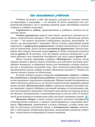 4
﻿
Как пользоваться учебником
Учебник включает в себя три раздела, каждый из которых состоит
из параграфов, а параграфы — из пунктов. В тексте содержится как тео-
ретический материал, так и примеры решения задач. Важнейшие понятия
и факты в учебнике выделены.
Упражнения и задачи, представленные в учебнике, делятся на не-
сколько групп.
Устные упражнения помогут вам понять, насколько успешно вы ус-
воили теоретический материал. Эти упражнения не обязательно решать
«в уме» — вы можете выполнить необходимые рисунки, вычисления, за-
писать ход рассуждений в черновике. После устных упражнений можно
переходить к графическим упражнениям, которые выполняются в тетради
или на компьютере. Далее следуют письменные упражнения. Сначала про-
верьте свои знания, выполняя задачи уровня А. Более сложными являются
задачи уровня Б. И наконец, если вы хорошо овладели материалом и же-
лаете проявить свои творческие способности, вас ждут задачи уровня В.
После каждого параграфа в рубрике «Повторение» указано, какие
именно понятия и факты следует вспомнить для успешного изучения даль-
нейшего материала, и приведены задачи для повторения, которые подгото-
вят вас к восприятию следующей темы. Для самостоятельной работы дома
предназначены задачи, номера которых обозначены значком . Решать все
задачи каждого уровня не обязательно.
В конце каждого раздела помещены контрольные вопросы и задачи
для подготовки к контрольным работам, благодаря которым вы сможете
лучше выполнить тематическое оценивание. Пройдя онлайн-тестирование на
сайте interactive.ranok.com.ua, вы сможете самостоятельно проверить уровень
ваших знаний. Дополнительные задачи к разделам откроют вам новые гра-
ни геометрии, помогут обобщить изученный материал и почувствовать кра-
соту нестандартного мышления. Расширить свои знания по каждому разделу
вы сможете, ознакомившись с видеоматериалами на том же сайте. О возмож-
ности воспользоваться материалами сайта вам будет напоминать значок .
Итоговые обзоры в конце каждого раздела послужат своеобразным
геометрическим компасом и помогут ориентироваться в изученном мате-
риале. Приложения, приведенные в концы учебника, углубят ваши зна-
ния по отдельным изученным темам, а исторические справки познако-
мят с некоторыми интересными фактами, касающимися развития геомет-
рии и деятельности выдающихся ученых-геометров.
www.e-ranok.com.ua
 