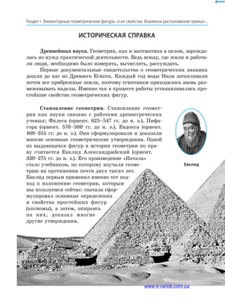 58
Раздел І. Элементарные геометрические фигуры и их свойства. Взаимное расположение прямых...
Історична довідка
Историческая справка
Древнейшая наука. Геометрия, как и математика в целом, зарожда­
лась из нужд практической деятельности. Ведь всюду, где жили и работа­
ли люди, необходимо было измерять, вычислять, рассуждать.
Первые документальные свидетельства о геометрических знаниях
дошли до нас из Древнего Египта. Каждый год воды Нила затапливали
почти все прибрежные земли, поэтому египтянам приходилось вновь раз­
межевывать наделы. Именно так в процессе работы устанавливались про­
стейшие свойства геометрических фигур.
Становление геометрии. Становление геомет­
рии как науки связано с работами древнегреческих
ученых: Фалеса (ориент. 625–547 гг. до н. э.), Пифа­
гора (ориент. 570–500 гг. до н. э.), Евдокса (ориент.
408–355 гг. до н. э.). Они сформулировали и доказали
многие основные геометрические утверждения. Одной
из выдающихся фигур в истории геометрии по пра­
ву считается Евклид Александрийский (ориент.
330–275 гг. до н. э.). Его произведение «Начала»
стало учебником, по которому изучали геоме­
трию на протяжении почти двух тысяч лет.
Евклид первым применил именно тот под­
ход к изложению геометрии, которым
мы пользуемся сейчас: сначала сфор­
мулировал основные определения
и свойства простейших фигур
(аксиомы), а затем, опираясь
на них, доказал многие
другие утверждения.
Евклид
www.e-ranok.com.ua
 