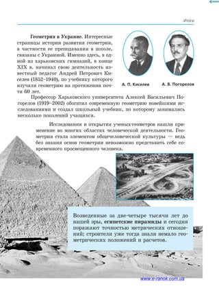 59
Итоги
Возведенные за две-четыре тысячи лет до
нашей эры, египетские пирамиды и сегодня
поражают точностью метрических отноше-
ний; строители уже тогда знали немало гео-
метрических положений и расчетов.
А. П. Киселев ﻿ А. В. Погорелов﻿
Геометрия в Украине. Интересные
страницы истории развития геометрии,
в частности ее преподавания в школе,
связаны с Украиной. Именно здесь, в од-
ной из харьковских гимназий, в конце
XIX в. начинал свою деятельность из-
вестный педагог Андрей Петрович Ки-
селев (1852–1940), по учебнику которого
изучали геометрию на протяжении поч-
ти 60 лет.
Профессор Харьковского университета Алексей Васильевич По-
горелов (1919–2002) обогатил современную геометрию новейшими ис-
следованиями и создал школьный учебник, по которому занимались
несколько поколений учащихся.
Исследования и открытия ученых-геометров нашли при-
менение во многих областях человеческой деятельности. Гео-
метрия стала элементом общечеловеческой культуры — ведь
без знания основ геометрии невозможно представить себе со-
временного просвещенного человека.
www.e-ranok.com.ua
 