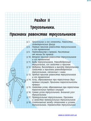 61
Раздел IІ
Треугольники.
Признаки равенства треугольников
§ 7. Треугольник и его элементы. Равенство
геометрических фигур
§ 8. Первый признак равенства треугольников
и его применение
§ 9. Перпендикуляр к прямой. Расстояние
от точки до прямой
§ 10. Второй признак равенства треугольников
и его применение
§ 11. Виды треугольников. Равнобедренный
треугольник, его свойство и признак
§ 12. Медиана, биссектриса и высота треугольника.
Свойства и признаки равнобедренного
треугольника, связанные с ними
§ 13. Третий признак равенства треугольников
и его применение
§ 14. Углы, образованные при пересечении двух
прямых секущей. Признаки параллельности
прямых
§ 15. Свойства углов, образованных при пересечении
параллельных прямых секущей
§ 16. Сумма углов треугольника. Внешний угол
треугольника
§ 17. Прямоугольные треугольники. Признаки
и свойства прямоугольных треугольников
§ 18. Соотношение между сторонами и углами
треугольника. Неравенство треугольника
§ 12. Медиана, биссектриса и высота треугольника.§ 12. Медиана, биссектриса и высота треугольника.
§ 13. Третий признак равенства треугольников§ 13. Третий признак равенства треугольников§ 13. Третий признак равенства треугольников§ 13. Третий признак равенства треугольников
§ 14. Углы, образованные при пересечении двух§ 14. Углы, образованные при пересечении двух
§ 15. Свойства углов, образованных при пересечении§ 15. Свойства углов, образованных при пересечении
§ 16. Сумма углов треугольника. Внешний угол§ 16. Сумма углов треугольника. Внешний угол
§ 17. Прямоугольные треугольники. Признаки§ 17. Прямоугольные треугольники. Признаки
§ 18. Соотношение между сторонами и углами§ 18. Соотношение между сторонами и углами
www.e-ranok.com.ua
 