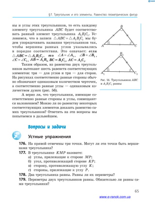 65
§﻿7.﻿ Треугольник﻿ и﻿ его﻿ элементы.﻿ Равенство﻿ геометрических﻿ фигур
ны и углы этих треугольников, то есть каждому
элементу треугольника ABC будет соответство-
вать равный элемент треугольника A B C1 1 1. Ус-
ловимся, что в записи ABC A B C= 1 1 1 мы бу-
дем упорядочивать названия треугольников так,
чтобы вершины равных углов указывались
в порядке соответствия. Это означает: если
ABC = A B C1 1 1
, то ∠ = ∠A A1 , ∠ = ∠B B1 ,
∠ = ∠C C1 , AB = A B1 1, BC = B C1 1, AC = A C1 1.
Таким образом, из равенства двух треуголь-
ников вытекают шесть равенств соответствующих
элементов: три — для углов и три — для сторон.
На рисунках соответственно равные стороны обыч-
но обозначают одинаковым количеством черточек,
а соответственно равные углы — одинаковым ко-
личеством дужек (рис. 56).
А верно ли, что треугольники, имеющие со-
ответственно равные стороны и углы, совмещают-
ся наложением? Можно ли по равенству некоторых
соответствующих элементов доказать равенство са-
мих треугольников? Ответить на эти вопросы мы
попытаемся в дальнейшем.
Рис. 56. Треугольники ABC
и A1B1C1 равны
B
A C
B1
A1 C1
B
A C
B1
A1 C1
Вопросы и задачи
Устные упражнения
176. На прямой отмечены три точки. Могут ли эти точки быть верши-
нами треугольника?
177. В треугольнике KMP назовите:
а) углы, прилежащие к стороне MP;
б) угол, противолежащий стороне KP;
в) сторону, противолежащую углу K;
г) стороны, прилежащие к углу P.
178. Два треугольника равны. Равны ли их периметры?
179. Периметры двух треугольников равны. Обязательно ли равны са-
ми треугольники?
www.e-ranok.com.ua
 