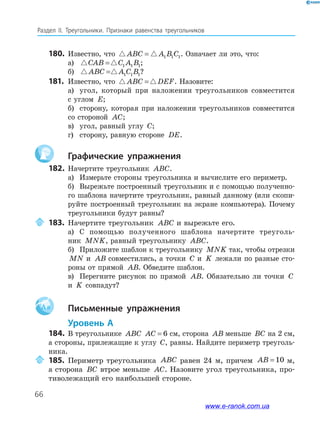 66
Раздел﻿ IІ.﻿ Треугольники.﻿ Признаки﻿ равенства﻿ треугольников
180. Известно, что ABC A B C= 1 1 1. Означает ли это, что:
а) CAB C A B= 1 1 1;
б) ABC A C B= 1 1 1?
181. Известно, что ABC DEF= . Назовите:
а) угол, который при наложении треугольников совместится
с углом E;
б) сторону, которая при наложении треугольников совместится
со стороной AC;
в) угол, равный углу C;
г) сторону, равную стороне DE.
Графические упражнения
182. Начертите треугольник ABC.
а) Измерьте стороны треугольника и вычислите его периметр.
б) Вырежьте построенный треугольник и с помощью полученно-
го шаблона начертите треугольник, равный данному (или скопи-
руйте построенный треугольник на экране компьютера). Почему
треугольники будут равны?
183. Начертите треугольник ABC и вырежьте его.
а) С помощью полученного шаблона начертите треуголь-
ник MNK, равный треугольнику ABC.
б) Приложите шаблон к треугольнику MNK так, чтобы отрезки
MN и AB совместились, а точки C и K лежали по разные сто-
роны от прямой AB. Обведите шаблон.
в) Перегните рисунок по прямой AB. Обязательно ли точки C
и K совпадут?
Aa Письменные упражнения
Уровень А
184. В треугольнике ABC AC = 6 см, сторона AB меньше BC на 2 см,
а стороны, прилежащие к углу C, равны. Найдите периметр треуголь-
ника.
185. Периметр треугольника ABC равен 24 м, причем AB = 10 м,
а сторона BC втрое меньше AC. Назовите угол треугольника, про-
тиволежащий его наибольшей стороне.
www.e-ranok.com.ua
 