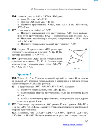 67
§﻿7.﻿ Треугольник﻿ и﻿ его﻿ элементы.﻿ Равенство﻿ геометрических﻿ фигур
186. Известно, что ABC KMN= . Найдите:
а) угол N, если ∠ = °C 125 ;
б) сторону AB, если KM = 11 см;
в) периметр треугольника KMN, если AB = 11 см, MN = 8 см,
KN = 7 см.
187. Известно, что BAC EFK= .
а) Назовите наибольший угол треугольника BAC, если наиболь-
ший угол треугольника EFK — противолежащий стороне EF.
б) Назовите наименьшую сторону треугольника EFK, если
AB BC AC  .
в) Назовите треугольник, равный треугольнику ABC.
Рис. 57
B
A
C
Q
P
R
188. На рис. 57 треугольник ABC равен тре-
угольнику с вершинами в точках P, Q, R. За-
кончите равенство ABC = … .
189. Треугольник ABC равен треугольнику
с вершинами в точках X, Y, Z. Запишите ра-
венство этих треугольников, если AB YZ= ,
BC ZX= , AC YX= .
Уровень б
190. Точки A, B и C лежат на одной прямой, а точка D не лежит
на прямой AC. Сколько треугольников с вершинами в данных точках
можно построить? Сделайте рисунок.
191. В треугольнике ABC AB BC AC: : : := 3 5 7. Найдите:
а) периметр треугольника, если BC = 15 мм.
б) наименьшую сторону треугольника, если его периметр равен
60 мм.
в) наибольшую сторону треугольника, если разность двух других
его сторон равна 4 мм.
192. Периметр треугольника ABC равен 18 см, причем AB BC+ = 12
AB BC+ = 12 см, BC AC+ = 13 см. Назовите углы, прилежащие к наибольшей
стороне треугольника.
193. Известно, что ABC DEF KMN= = , причем ∠ = °A 45 ,
∠ = °F 80 , ∠ = °M 55 . Найдите неизвестные углы этих треугольников.
B
AC
Q
P
R Q
P
R
www.e-ranok.com.ua
 