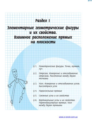 Раздел І
Элементарные геометрические фигуры
и их свойства.
Взаимное расположение прямых
на плоскости
§ 1. Геометрические фигуры. Точка, прямая,
луч
§ 2. Отрезок. Измерение и откладывание
отрезков. Расстояние между двумя
точками
§ 3. Угол. Измерение и откладывание углов.
Биссектриса угла
§ 4. Параллельные прямые
§ 5. Смежные углы и их свойства
§ 6. Вертикальные углы и их свойства.
Перпендикулярные прямые. Угол
между двумя прямыми
www.e-ranok.com.ua
 
