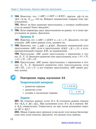 68
Раздел﻿ IІ.﻿ Треугольники.﻿ Признаки﻿ равенства﻿ треугольников
194. Известно, что ABC DEF KMN= = , причем AB = 9 см,
MN = 8 см, P DEF = 24 см. Найдите неизвестные стороны этих тре-
угольников.
195. Могут ли быть равными треугольники, у которых наибольшие
углы не равны? Ответ обоснуйте.
196. Если периметры двух треугольников не равны, то и сами тре-
угольники не равны. Докажите.
Уровень В
197. Известно, что ABC KMN= и ∠ = ∠A N. Докажите, что тре-
угольник ABC имеет равные углы, назовите их.
198. Известно, что ABC KMN= . Назовите наименьший угол
треугольника ABC, если в треугольнике KMN ∠  ∠K N, а угол,
противолежащий стороне KM, не наименьший.
199. Треугольник ABC равен треугольнику с вершинами в точ-
ках X, Y, Z. Запишите равенство этих треугольников, если ∠  ∠A X,
∠  ∠A Z, ∠  ∠B Z.
200. Треугольник ABC равен треугольнику с вершинами в точ-
ках X, Y, Z. Запишите равенство этих треугольников, если
AB YZ= , ∠  ∠A Y, а все стороны треугольника ABC имеют раз-
ные длины.
Повторение перед изучением §8
теоретический материал
y равенство отрезков
y равенство углов
y условие и заключение теоремы
задачи
201. На сторонах равных углов B и B1 отложены равные отрезки
BA B A= 1 1 и BC B C= 1 1
. При наложении углы B и B1 и отрезки BA
и B A1 1 совместились. Совместятся ли при таком наложении отрез-
ки BC и B C1 1
?
202. Общая сторона двух смежных углов делит угол между биссектри-
сами этих углов пополам. Докажите, что данные углы прямые.
п. 2.2; 3.2
п. 4.3
www.e-ranok.com.ua
 