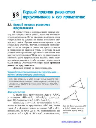 69
Первый признак равенства
треугольников и его применение§ 8
8.1. Первый признак равенства
треугольников
В соответствии с определением равных фи-
гур два треугольника равны, если они совмеща-
ются наложением. Но на практике наложить один
треугольник на другой не всегда возможно. На-
пример, таким образом невозможно сравнить два
земельных участка. Значит, возникает необходи-
мость свести вопрос о равенстве треугольников
к сравнению их сторон и углов. Но нужно ли для
установления равенства сравнивать все шесть эле-
ментов треугольников? Если нет, то какие именно
элементы двух треугольников должны быть соот-
ветственно равными, чтобы данные треугольники
были равны? Ответ на этот вопрос дают признаки
равенства треугольников.
Докажем первый из этих признаков.
Теорема(первыйпризнакравенстватреугольников—
по двум сторонам и углу между ними)
если﻿ две﻿ стороны﻿ и﻿ угол﻿ между﻿ ними﻿ одного﻿ тре-
угольника﻿соответственно﻿равны﻿двум﻿сторонам﻿и﻿углу﻿
между﻿ними﻿другого﻿треугольника,﻿то﻿такие﻿треуголь-
ники﻿равны.
Доказательство
 Пусть даны треугольники ABC и A B C1 1 1,
у которых AB A B= 1 1 , AC A C= 1 1 , ∠ = ∠A A1
(рис. 58).Докажем,что ABC A B C= 1 1 1.
Поскольку ∠ = ∠A A1, то треугольник A B C1 1 1
можно наложить на треугольник ABC так, чтобы
точки A и A1 совместились, а стороны A B1 1 и A C1 1
наложились на лучи AB и AC соответственно. По
условию AB A B= 1 1 и AC A C= 1 1 , следовательно,
Рис. 58. Треугольники АВС
и А1В1С1 равны по двум
сторонам и углу между
ними
A
B
C
A1
B1
C1
A
B
C
A1
B1
C1
www.e-ranok.com.ua
 