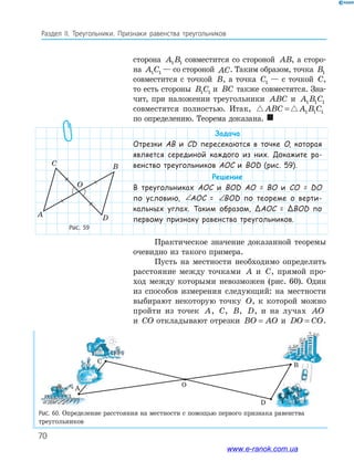 70
Раздел﻿ IІ.﻿ Треугольники.﻿ Признаки﻿ равенства﻿ треугольников
Рис. 59
A
C B
D
O
Рис. 60. Определение расстояния на местности с помощью первого признака равенства
треугольников
сторона A B1 1 совместится со стороной AB, а сторо-
на A C1 1 — со стороной AC. Таким образом, точка B1
совместится с точкой B, а точка C1 — с точкой C,
то есть стороны B C1 1 и BC также совместятся. Зна-
чит, при наложении треугольники ABC и A B C1 1 1
совместятся полностью. Итак, ABC A B C= 1 1 1
по определению. Теорема доказана. 
Задача
Отрезки АВ и CD пересекаются в точке O, которая
является серединой каждого из них. Докажите ра-
венство треугольников AOC и BOD (рис. 59).
Решение
В треугольниках AOC и BOD AO = BO и CO = DO
по условию, ∠ = ∠AOC BODAOC = ∠ = ∠AOC BODBOD по теореме о верти-
кальных углах. Таким образом, ΔAOC = ΔBOD по
первому признаку равенства треугольников.
Практическое значение доказанной теоремы
очевидно из такого примера.
Пусть на местности необходимо определить
расстояние между точками A и C, прямой про-
ход между которыми невозможен (рис. 60). Один
из способов измерения следующий: на местности
выбирают некоторую точку O, к которой можно
пройти из точек A, C, B, D, и на лучах AO
и CO откладывают отрезки BO AO= и DO CO= .
D
В
А
С
О
www.e-ranok.com.ua
 