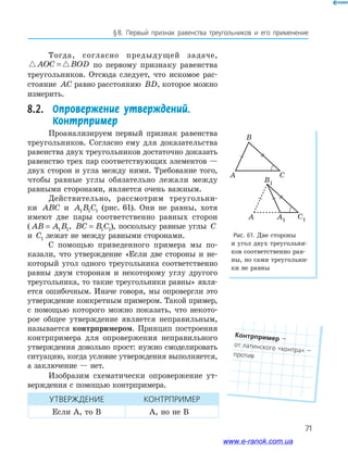 71
§﻿8.﻿ Первый﻿ признак﻿ равенства﻿ треугольников﻿ и﻿ его﻿ применение
Рис. 61. Две стороны
и угол двух треугольни-
ков соответственно рав-
ны, но сами треугольни-
ки не равны
B
A C
B1
A A1
C1
Тогда, согласно предыдущей задаче,
AOC BOD= по первому признаку равенства
треугольников. Отсюда следует, что искомое рас-
стояние AC равно расстоянию BD, которое можно
измерить.
8.2. Опровержение утверждений.
Контрпример
Проанализируем первый признак равенства
треугольников. Согласно ему для доказательства
равенства двух треугольников достаточно доказать
равенство трех пар соответствующих элементов —
двух сторон и угла между ними. Требование того,
чтобы равные углы обязательно лежали между
равными сторонами, является очень важным.
Действительно, рассмотрим треугольни-
ки ABC и A B C1 1 1 (рис. 61). Они не равны, хотя
имеют две пары соответственно равных сторон
( AB A B= 1 1, BC B C= 1 1), поскольку равные углы C
и C1 лежат не между равными сторонами.
С помощью приведенного примера мы по-
казали, что утверждение «Если две стороны и не-
который угол одного треугольника соответственно
равны двум сторонам и некоторому углу другого
треугольника, то такие треугольники равны» явля-
ется ошибочным. Иначе говоря, мы опровергли это
утверждение конкретным примером. Такой пример,
с помощью которого можно показать, что некото-
рое общее утверждение является неправильным,
называется контрпримером. Принцип построения
контрпримера для опровержения неправильного
утверждения довольно прост: нужно смоделировать
ситуацию, когда условие утверждения выполняется,
а заключение — нет.
Изобразим схематически опровержение ут-
верждения с помощью контрпримера.
УТВеРЖДенИе КонТРПРИмеР
Если А, то В А, но не В
Контрпример﻿—﻿
от﻿латинского﻿«контра»﻿—﻿против
www.e-ranok.com.ua
 