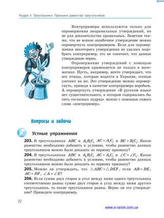 72
Раздел IІ. Треугольники. Признаки равенства треугольников
Контрпримеры используются только для
опровержения неправильных утверждений, но
не для доказательства правильных. Заметим так-
же, что не всякое ошибочное утверждение можно
опровергнуть контрпримером. Если для опровер-
жения некоторого утверждения не удалось подо-
брать контрпример, это не означает, что данное
утверждение верно.
Опровержение утверждений с помощью
контрпримеров применяется не только в мате-
матике. Пусть, например, некто утверждает, что
все птицы, которые водятся в Украине, осенью
улетают на юг. Это утверждение можно опровер-
гнуть, приведя в качестве контрпримера воробьев.
А опровергнуть утверждение «В русском языке
нет существительного, в котором содержались бы
пять согласных подряд» можно с помощью самого
слова «контрпример».
Вопросы и задачи
	 Устные упражнения
203.	В треугольниках ABC и A B C1 1 1
AC A C= 1 1 и BC B C= 1 1. Какое
равенство необходимо добавить к условию, чтобы равенство данных
треугольников можно было доказать по первому признаку?
204.	В треугольниках ABC и A B C1 1 1 AC A C= 1 1 и ∠ = ∠C C1. Какое
равенство необходимо добавить к условию, чтобы равенство данных
треугольников можно было доказать по первому признаку?
205.	 Можно ли утверждать, что ABC DEF= , если AB DE= ,
AC DF= , ∠ = ∠A E?
206.	Если сумма двух сторон и угол между ними одного треугольника
соответственно равны сумме двух сторон и углу между ними другого
треугольника, то такие треугольники равны. Верно ли это утвержде-
ние? Приведите контрпример.
www.e-ranok.com.ua
 