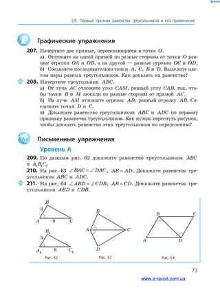 73
§﻿8.﻿ Первый﻿ признак﻿ равенства﻿ треугольников﻿ и﻿ его﻿ применение
Графические упражнения
207. Начертите две прямые, пересекающиеся в точке O.
а) Отложите на одной прямой по разные стороны от точки O рав-
ные отрезки OA и OB, а на другой — равные отрезки OC и OD.
б) Соедините последовательно точки A, C, B и D. Выделите цве-
том пары равных треугольников. Как доказать их равенство?
208. Начертите треугольник ABC.
а) От луча AC отложите угол CAM, равный углу CAB, так, что-
бы точки B и M лежали по разные стороны от прямой AC.
б) На луче AM отложите отрезок AD, равный отрезку AB. Со-
едините точки D и C.
в) Докажите равенство треугольников ABC и ADC по первому
признаку равенства треугольников. Как нужно перегнуть рисунок,
чтобы доказать равенство этих треугольников по определению?
Aa Письменные упражнения
Уровень А
209. По данным рис. 62 докажите равенство треугольников ABC
и A B C1 1 1.
210. На рис. 63 ∠ = ∠BAC DAC, AB AD= . Докажите равенство тре-
угольников ABC и ADC.
211. На рис. 64 ∠ = ∠ABD CDB, AB CD= . Докажите равенство тре-
угольников ABD и CDB.
Рис. 63 Рис. 64Рис. 62
A
B
C
D
A D
CB
C
B1
A1
C1
8
3
8
3
B
A C8
3
B1
A1
C1
8
3
8
3
www.e-ranok.com.ua
 