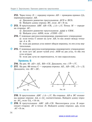 74
Раздел﻿ IІ.﻿ Треугольники.﻿ Признаки﻿ равенства﻿ треугольников
212. Через точку D — середину отрезка AB — проведена прямая CD,
перпендикулярная AB.
а) Докажите равенство треугольников ACD и BCD.
б) Найдите длину отрезка BC, если AC = 8 см.
213. В треугольнике ABC AB CB= , ∠ = ∠A C. Точка M — середи-
на стороны AC.
а) Докажите равенство треугольников ABM и CBM.
б) Найдите угол ABM, если ∠ = °CBM 25 .
214. С помощью рисунка-контрпримера опровергните утверждение:
а) если точка C лежит на луче AB, то она лежит между точка-
ми A и B;
б) если два равных угла имеют общую вершину, то эти углы вер-
тикальные.
215. С помощью рисунка-контрпримера опровергните утверждение:
а) если луч OC делит тупой угол AOB на два угла, то оба эти
угла острые;
б) если два луча не пересекаются, то они параллельны.
Уровень б
216. На рис. 65 AD AE= , BD CE= . Докажите, что ∠ = ∠B C.
217. На рис. 66 точка C — середина отрезка AE, AB DE= , ∠ = ∠1 2.
Докажите, что BC DC= .
A
D
B C
E
Рис. 66
CA
B D
E
1 2
Рис. 65
1 2
O
218. В треугольнике ABC ∠ = ∠A C. На сторонах AB и BC отложе-
ны равные отрезки AA1 и CC1
соответственно. Найдите длину отрез-
ка AC1, если CA1 14= см.
219. В треугольнике ABC AB CB= . Биссектриса угла B пере-
секает сторону AC в точке D. Найдите длину отрезка AD, если
AC = 8 см.
www.e-ranok.com.ua
 