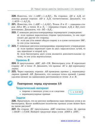 75
§﻿8.﻿ Первый﻿ признак﻿ равенства﻿ треугольников﻿ и﻿ его﻿ применение
220. Известно, что ABC A B C= 1 1 1 . На сторонах AB и A B1 1 от-
ложены равные отрезки AD и A D1 1 соответственно. Докажите, что
ACD A C D= 1 1 1.
221. Известно, что ABC A B C= 1 1 1. Точки D и E — середины сто-
рон AB и BC, а точки D1 и E1 — середины сторон A B1 1 и B C1 1 соот-
ветственно. Докажите, что DE D E= 1 1.
222. С помощью рисунка-контрпримера опровергните утверждение:
а) если прямая параллельна стороне треугольника, то она пере-
секает две другие его стороны;
б) если два угла имеют общую сторону и в сумме составляют 180°,
то эти углы смежные.
223. С помощью рисунка-контрпримера опровергните утверждение:
а) если прямая пересекает один из двух параллельных лучей, то
она пересекает и второй луч;
б) если биссектрисы двух углов являются дополнительными лу-
чами, то эти углы вертикальные.
Уровень В
224. В треугольнике ABC AB CB= . Биссектриса угла B пересекает
сторону AC в точке D. Докажите, что прямые AC и BD перпендику-
лярны.
225. Через середину отрезка AB проведена прямая l, перпендику-
лярная прямой AB. Докажите, что каждая точка прямой l равно-
удалена (лежит на одинаковом расстоянии) от точек A и B.
Повторение перед изучением §9
теоретический материал
y теорема о смежных углах и ее следствия
y перпендикулярные прямые
задачи
226. Представьте, что на рисунке изображена пара смежных углов и их
биссектрисы. Какое наибольшее количество прямых углов может быть
на таком рисунке?
227. На стороне BC треугольника ABC отмечена точка M, причем
BAM CAM= . Найдите градусные меры углов AMB и AMC.
п. 5.2; 6.3
www.e-ranok.com.ua
 