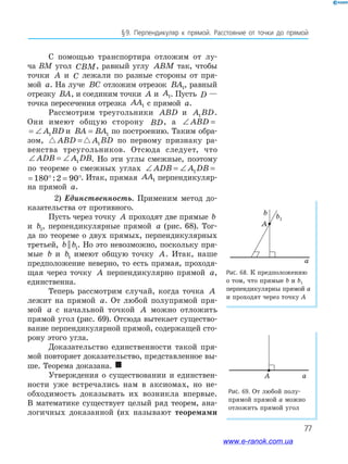 77
§﻿9.﻿ Перпендикуляр﻿ к﻿ прямой.﻿ Расстояние﻿ от﻿ точки﻿ до﻿ прямой﻿
С помощью транспортира отложим от лу-
ча BM угол CBM, равный углу ABM так, чтобы
точки A и C лежали по разные стороны от пря-
мой a. На луче BC отложим отрезок BA1, равный
отрезку BA, и соединим точки A и A1. Пусть D —
точка пересечения отрезка AA1 с прямой a.
Рассмотрим треугольники ABD и A BD1 .
Они имеют общую сторону BD, а ∠ = ∠ABD A BD1
∠ = ∠ABD A BD1 и BA BA= 1 по построению. Таким обра-
зом, ABD A BD= 1 по первому признаку ра-
венства треугольников. Отсюда следует, что
∠ = ∠ADB A DB1 . Но эти углы смежные, поэтому
по теореме о смежных углах ∠ = ∠ = ° = °ADB A DB1 180 2 90:
∠ = ° = °A DB1 180 2 90: . Итак, прямая AA1 перпендикуляр-
на прямой a.
2) Единственность. Применим метод до-
казательства от противного.
Пусть через точку A проходят две прямые b
и b1, перпендикулярные прямой a (рис. 68). Тог-
да по теореме о двух прямых, перпендикулярных
третьей, b b|| 1. Но это невозможно, поскольку пря-
мые b и b1 имеют общую точку A. Итак, наше
предположение неверно, то есть прямая, проходя-
щая через точку A перпендикулярно прямой a,
единственна.
Теперь рассмотрим случай, когда точка A
лежит на прямой a. От любой полупрямой пря-
мой a с начальной точкой A можно отложить
прямой угол (рис. 69). Отсюда вытекает существо-
вание перпендикулярной прямой, содержащей сто-
рону этого угла.
Доказательство единственности такой пря-
мой повторяет доказательство, представленное вы-
ше. Теорема доказана. 
Утверждения о существовании и единствен-
ности уже встречались нам в аксиомах, но не-
обходимость доказывать их возникла впервые.
В математике существует целый ряд теорем, ана-
логичных доказанной (их называют теоремами
Рис. 68. К предположению
о том, что прямые b и b1
перпендикулярны прямой a
и проходят через точку A
Рис. 69. От любой полу-
прямой прямой a можно
отложить прямой угол
aA
b1
A a
www.e-ranok.com.ua
 